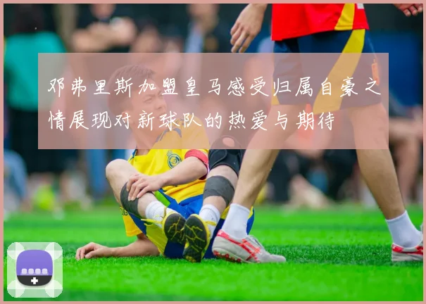 邓弗里斯加盟皇马感受归属自豪之情展现对新球队的热爱与期待
