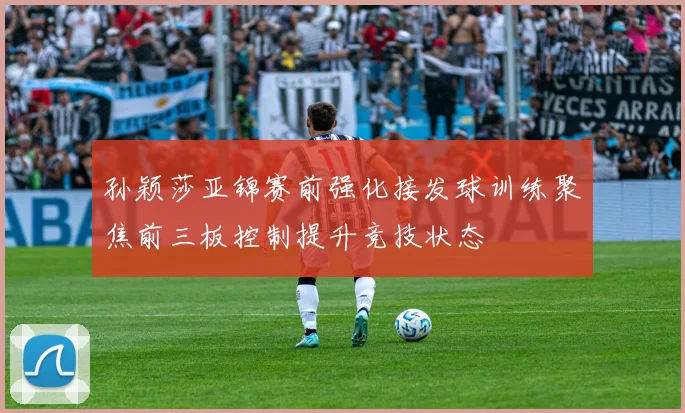 孙颖莎亚锦赛前强化接发球训练聚焦前三板控制提升竞技状态