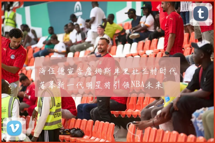 海伍德宣告詹姆斯库里杜兰特时代落幕新一代明星将引领NBA未来