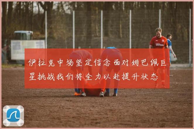 伊拉克中场坚定信念面对姆巴佩巨星挑战我们将全力以赴提升状态