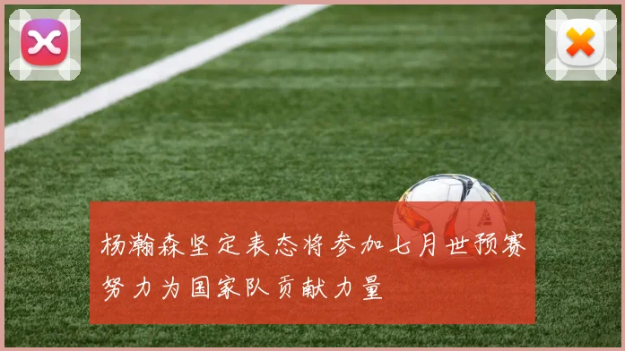 杨瀚森坚定表态将参加七月世预赛努力为国家队贡献力量
