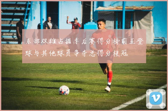 东部双雄占据季后赛得分榜前五登球与其他球员争夺总得分桂冠