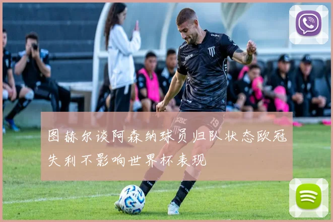 图赫尔谈阿森纳球员归队状态欧冠失利不影响世界杯表现