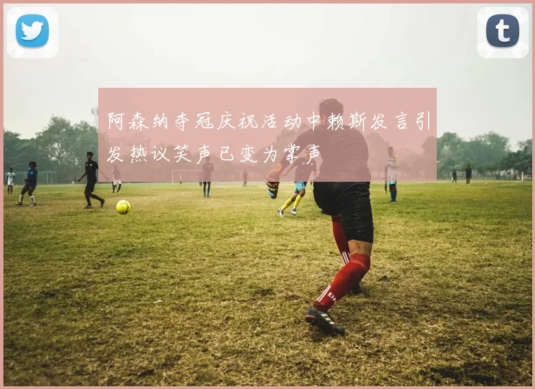 阿森纳夺冠庆祝活动中赖斯发言引发热议笑声已变为掌声