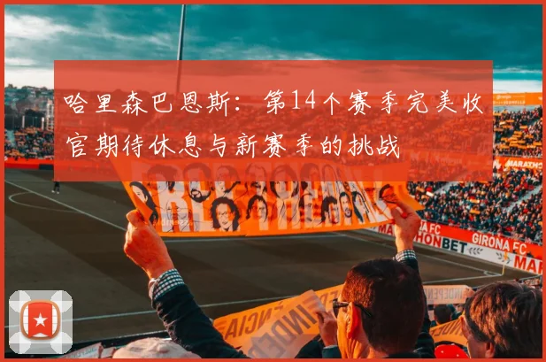 哈里森巴恩斯：第14个赛季完美收官期待休息与新赛季的挑战