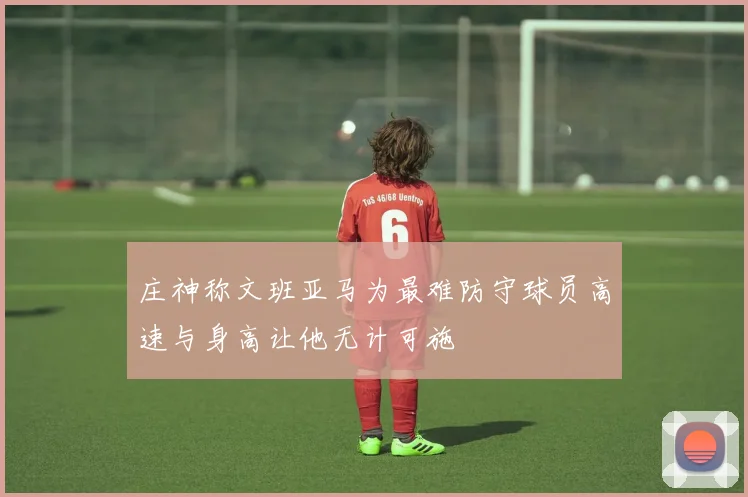 庄神称文班亚马为最难防守球员高速与身高让他无计可施