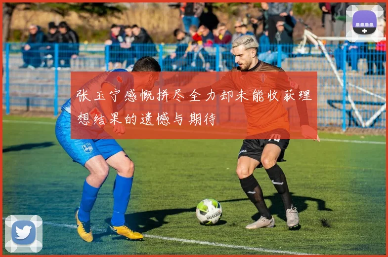 张玉宁感慨拼尽全力却未能收获理想结果的遗憾与期待