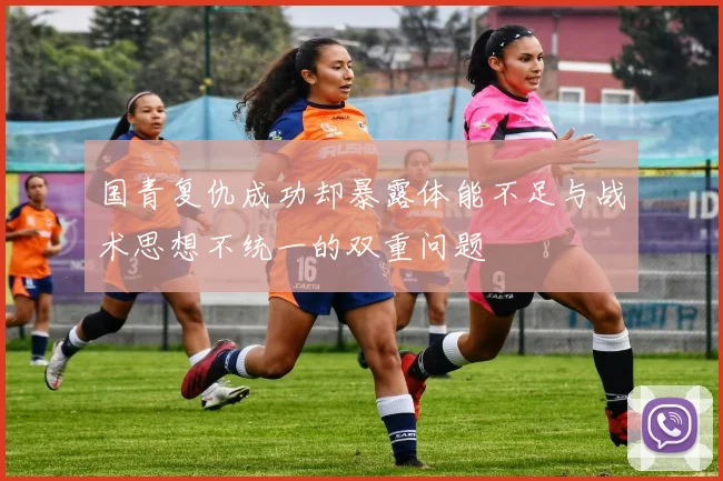 国青复仇成功却暴露体能不足与战术思想不统一的双重问题