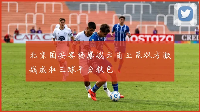 北京国安客场鏖战云南玉昆双方激战成和三球平分秋色