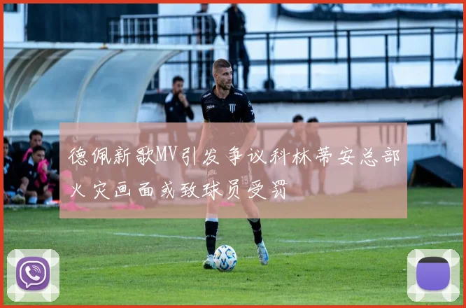 德佩新歌MV引发争议科林蒂安总部火灾画面或致球员受罚