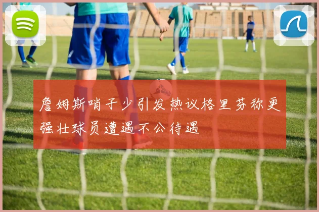 詹姆斯哨子少引发热议格里芬称更强壮球员遭遇不公待遇
