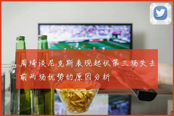 周琦谈尼克斯表现起伏第三场失去前两场优势的原因分析