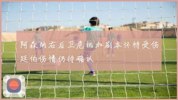 阿森纳右后卫危机加剧本怀特受伤廷伯伤情仍待确认