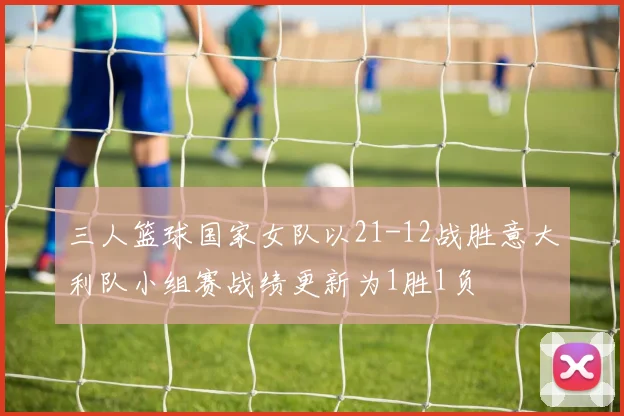 三人篮球国家女队以21-12战胜意大利队小组赛战绩更新为1胜1负