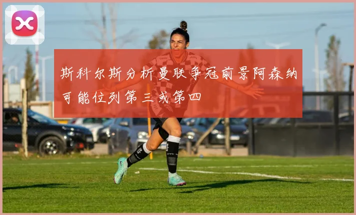 斯科尔斯分析曼联争冠前景阿森纳可能位列第三或第四
