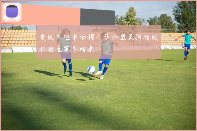 曼城年轻中场穆卡萨加盟莱斯特城租借至赛季结束