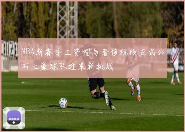 NBA新赛季工资帽与奢侈税线正式公布土豪球队迎来新挑战