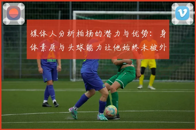 媒体人分析柏杨的潜力与优势：身体素质与头球能力让他始终未被外教放弃