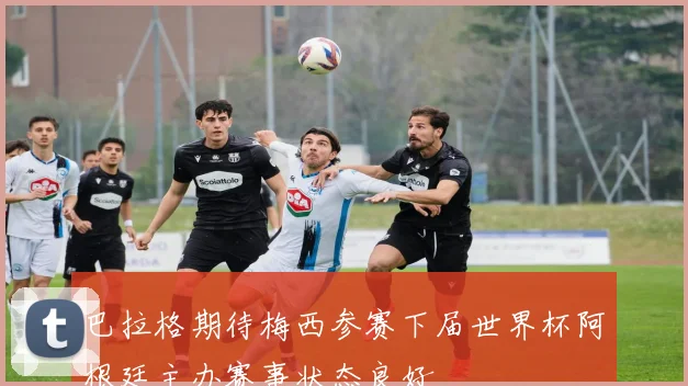 巴拉格期待梅西参赛下届世界杯阿根廷主办赛事状态良好