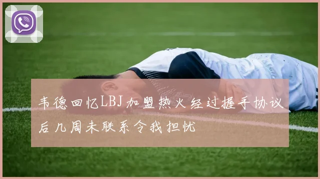 韦德回忆LBJ加盟热火经过握手协议后几周未联系令我担忧