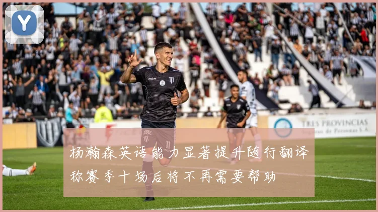 杨瀚森英语能力显著提升随行翻译称赛季十场后将不再需要帮助