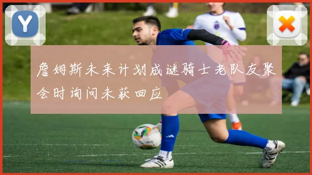 詹姆斯未来计划成谜骑士老队友聚会时询问未获回应