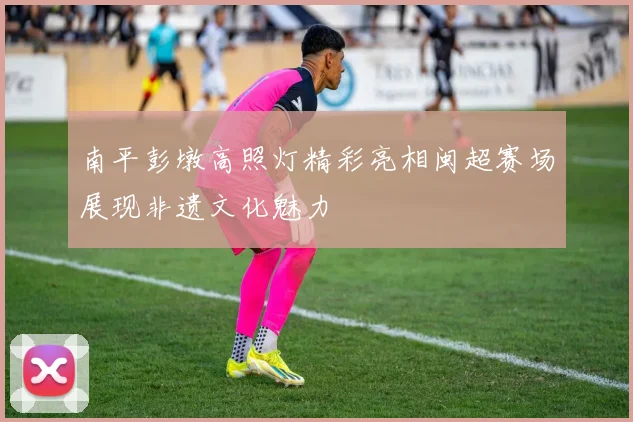 南平彭墩高照灯精彩亮相闽超赛场展现非遗文化魅力