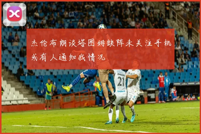 杰伦布朗谈塔图姆缺阵未关注手机或有人通知我情况