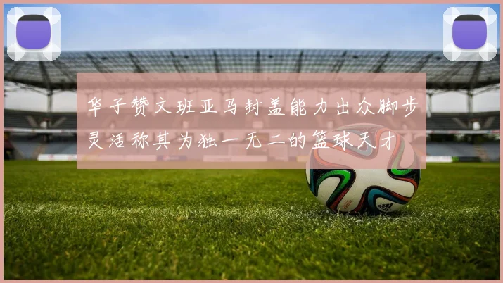 华子赞文班亚马封盖能力出众脚步灵活称其为独一无二的篮球天才