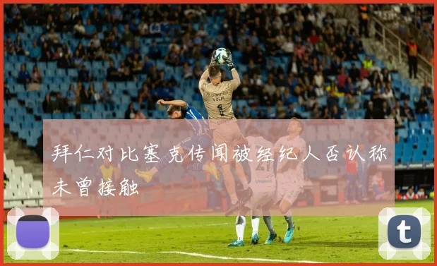 拜仁对比塞克传闻被经纪人否认称未曾接触