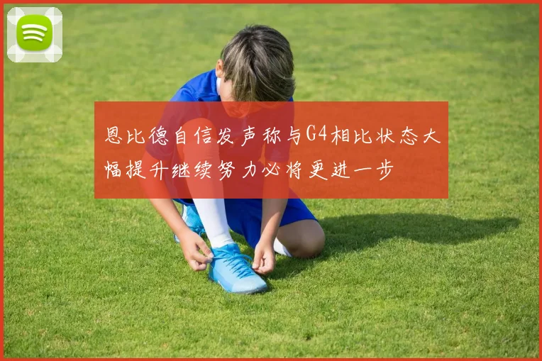 恩比德自信发声称与G4相比状态大幅提升继续努力必将更进一步