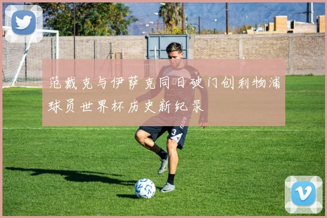 范戴克与伊萨克同日破门创利物浦球员世界杯历史新纪录